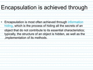 Encapsulation is achieved through
• Encapsulation is most often achieved through information
hiding, which is the process of hiding all the secrets of an
object that do not contribute to its essential characteristics;
typically, the structure of an object is hidden, as well as the
,implementation of its methods.
 