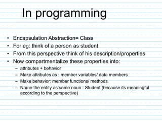 In programming
• Encapsulation Abstraction= Class
• For eg: think of a person as student
• From this perspective think of his description/properties
• Now compartmentalize these properties into:
– attributes + behavior
– Make attributes as : member variables/ data members
– Make behavior: member functions/ methods
– Name the entity as some noun : Student (because its meaningful
according to the perspective)
 