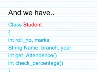 And we have..
Class Student
{
int roll_no, marks;
String Name, branch, year;
int get_Attendence()
int check_percentage()
 