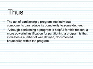 Thus
• The act of partitioning a program into individual
components can reduce its complexity to some degree. .
• Although partitioning a program is helpful for this reason, a
more powerful justification for partitioning a program is that
it creates a number of well defined, documented
boundaries within the program.
 