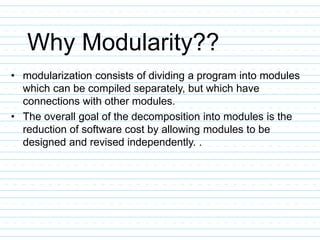 Why Modularity??
• modularization consists of dividing a program into modules
which can be compiled separately, but which have
connections with other modules.
• The overall goal of the decomposition into modules is the
reduction of software cost by allowing modules to be
designed and revised independently. .
 