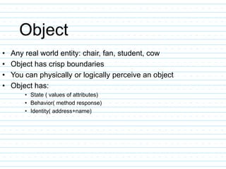 Object
• Any real world entity: chair, fan, student, cow
• Object has crisp boundaries
• You can physically or logically perceive an object
• Object has:
• State ( values of attributes)
• Behavior( method response)
• Identity( address+name)
 