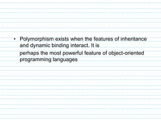 • Polymorphism exists when the features of inheritance
and dynamic binding interact. It is
perhaps the most powerful feature of object-oriented
programming languages
 