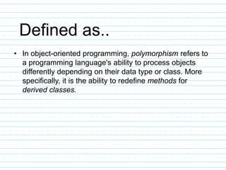Defined as..
• In object-oriented programming, polymorphism refers to
a programming language's ability to process objects
differently depending on their data type or class. More
specifically, it is the ability to redefine methods for
derived classes.
 