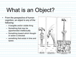 What is an Object?
• From the perspective of human
cognition, an object is any of the
following:
– A tangible and/or visible thing
– Something that may be
apprehended intellectually
– Something toward which thought
or action is directed
– something that exists in time and
space.
 