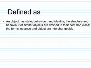 Defined as
• An object has state, behaviour, and identity; the structure and
behaviour of similar objects are defined in their common class;
the terms instance and object are interchangeable.
 
