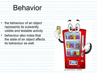 Behavior
• the behaviour of an object
represents its outwardly
visible and testable activity
• behaviour also notes that
the state of an object affects
its behaviour as well.
 