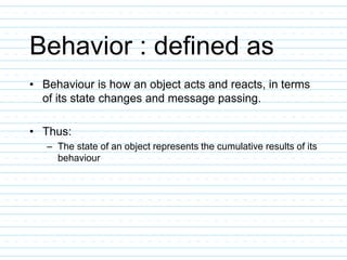 Behavior : defined as
• Behaviour is how an object acts and reacts, in terms
of its state changes and message passing.
• Thus:
– The state of an object represents the cumulative results of its
behaviour
 