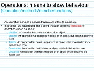 Operations: means to show behaviour
(Operation/methods/memberfunctions)
• An operation denotes a service that a class offers to its clients.
• In practice, we have found that a client typically performs five kinds of
operations upon an object:
– Modifier :An operation that alters the state of an object
– Selector :An operation that accesses the state of an object, but does not alter the
state
– Iterator :An operation that permits all parts of an object to be accessed in some
well-defined order
– Constructor: An operation that creates an object and/or initializes its state
– Destructor An operation that frees the state of an object and/or destroys the
object itself
 