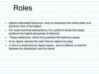 Roles
• object's allowable behaviour, and so comprises the entire static and
dynamic view of the object.
• For most nontrivial abstractions, it is useful to divide this larger
protocol into logical groupings of behavior.
• These collections, which thus partition the behavior space
• of an object, denote the roles that an object can play.
• a role is a mask that an object wears , and so defines a contract
between an abstraction and its clients
 