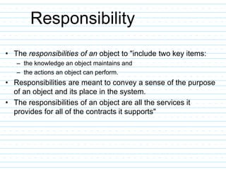 Responsibility
• The responsibilities of an object to "include two key items:
– the knowledge an object maintains and
– the actions an object can perform.
• Responsibilities are meant to convey a sense of the purpose
of an object and its place in the system.
• The responsibilities of an object are all the services it
provides for all of the contracts it supports"
 
