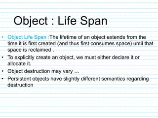 Object : Life Span
• Object Life Span :The lifetime of an object extends from the
time it is first created (and thus first consumes space) until that
space is reclaimed .
• To explicitly create an object, we must either declare it or
allocate it.
• Object destruction may vary …
• Persistent objects have slightly different semantics regarding
destruction
 