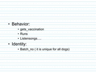 • Behavior:
• gets_vaccination
• Runs
• Listensongs….
• Identity:
• Batch_no ( it is unique for all dogs)
 