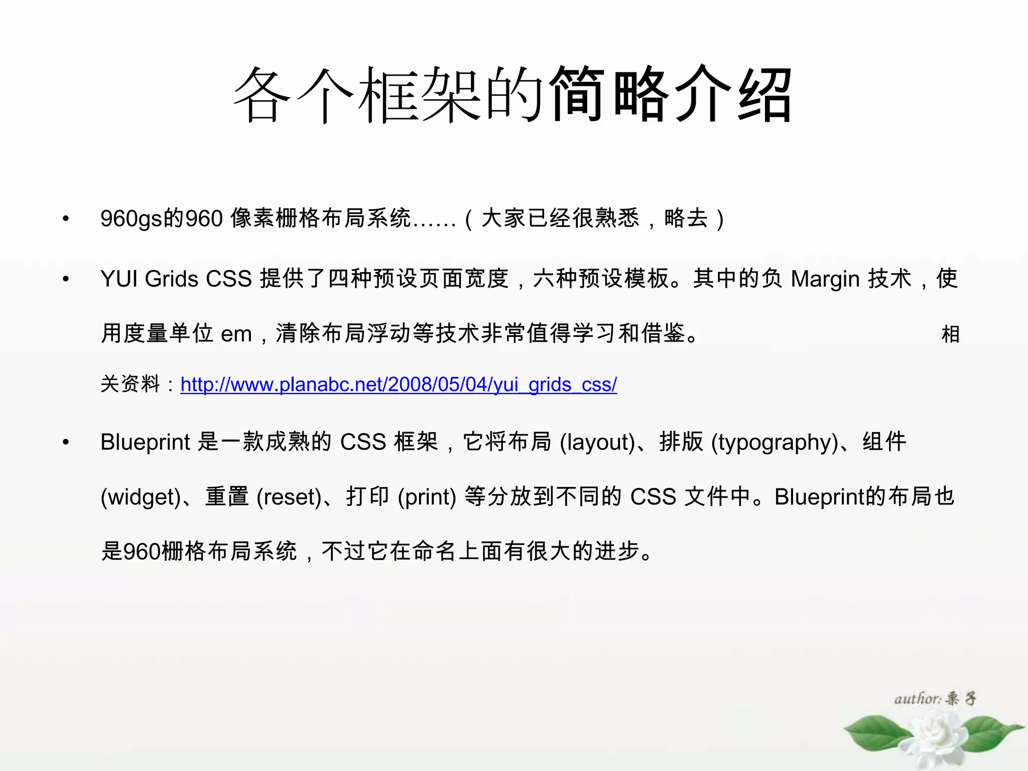各个框架的简略介绍960gs的960 像素栅格布局系统……（大家已经很熟悉，略去） YUI Grids CSS 提供了四种预设页面宽度，六种预设模板。其中的负 Margin 技术，使用度量单位 em，清除布局浮动等技术非常值得学习和借鉴。相关资料：http://www.planabc.net/2008/05/04/yui_grids_css/Blueprint 是一款成熟的 CSS 框架，它将布局 (layout)、排版 (typography)、组件 (widget)、重置 (reset)、打印 (print) 等分放到不同的 CSS 文件中。Blueprint的布局也是960栅格布局系统，不过它在命名上面有很大的进步。