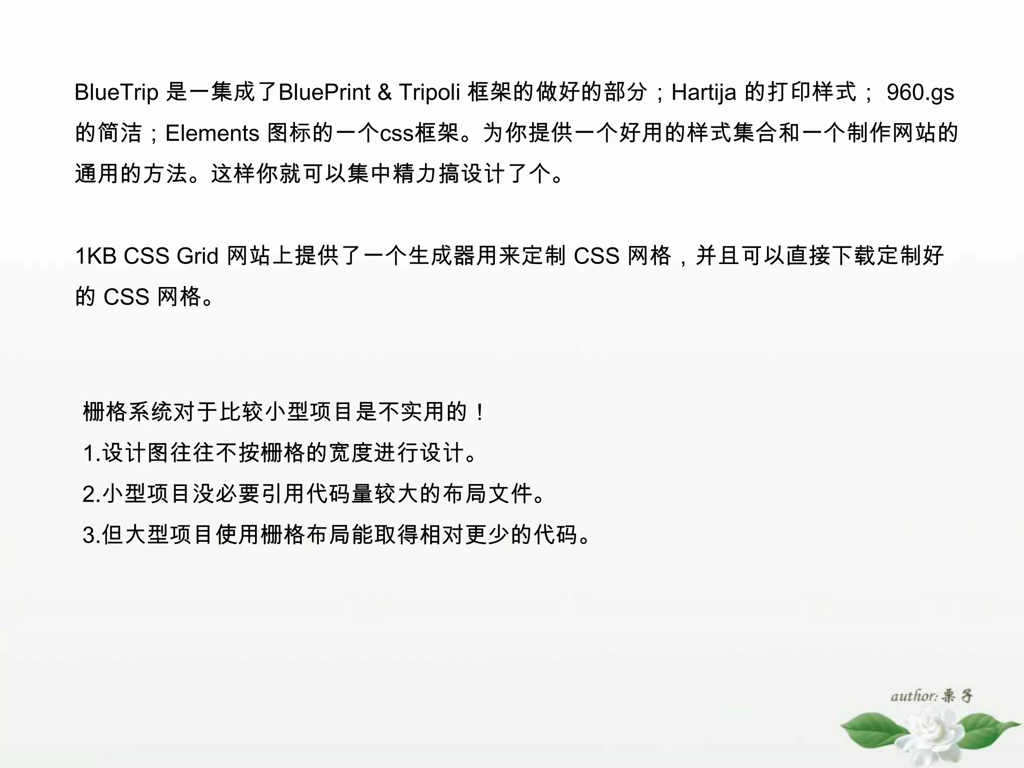 BlueTrip是一集成了BluePrint & Tripoli 框架的做好的部分；Hartija的打印样式； 960.gs的简洁；Elements 图标的一个css框架。为你提供一个好用的样式集合和一个制作网站的通用的方法。这样你就可以集中精力搞设计了个。 1KB CSS Grid 网站上提供了一个生成器用来定制 CSS 网格，并且可以直接下载定制好的 CSS 网格。 栅格系统对于比较小型项目是不实用的！1.设计图往往不按栅格的宽度进行设计。2.小型项目没必要引用代码量较大的布局文件。3.但大型项目使用栅格布局能取得相对更少的代码。