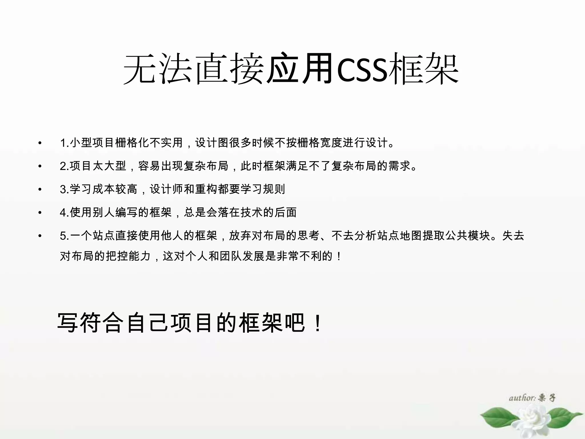 无法直接应用CSS框架1.小型项目栅格化不实用，设计图很多时候不按栅格宽度进行设计。2.项目太大型，容易出现复杂布局，此时框架满足不了复杂布局的需求。3.学习成本较高，设计师和重构都要学习规则4.使用别人编写的框架，总是会落在技术的后面5.一个站点直接使用他人的框架，放弃对布局的思考、不去分析站点地图提取公共模块。失去对布局的把控能力，这对个人和团队发展是非常不利的！写符合自己项目的框架吧！