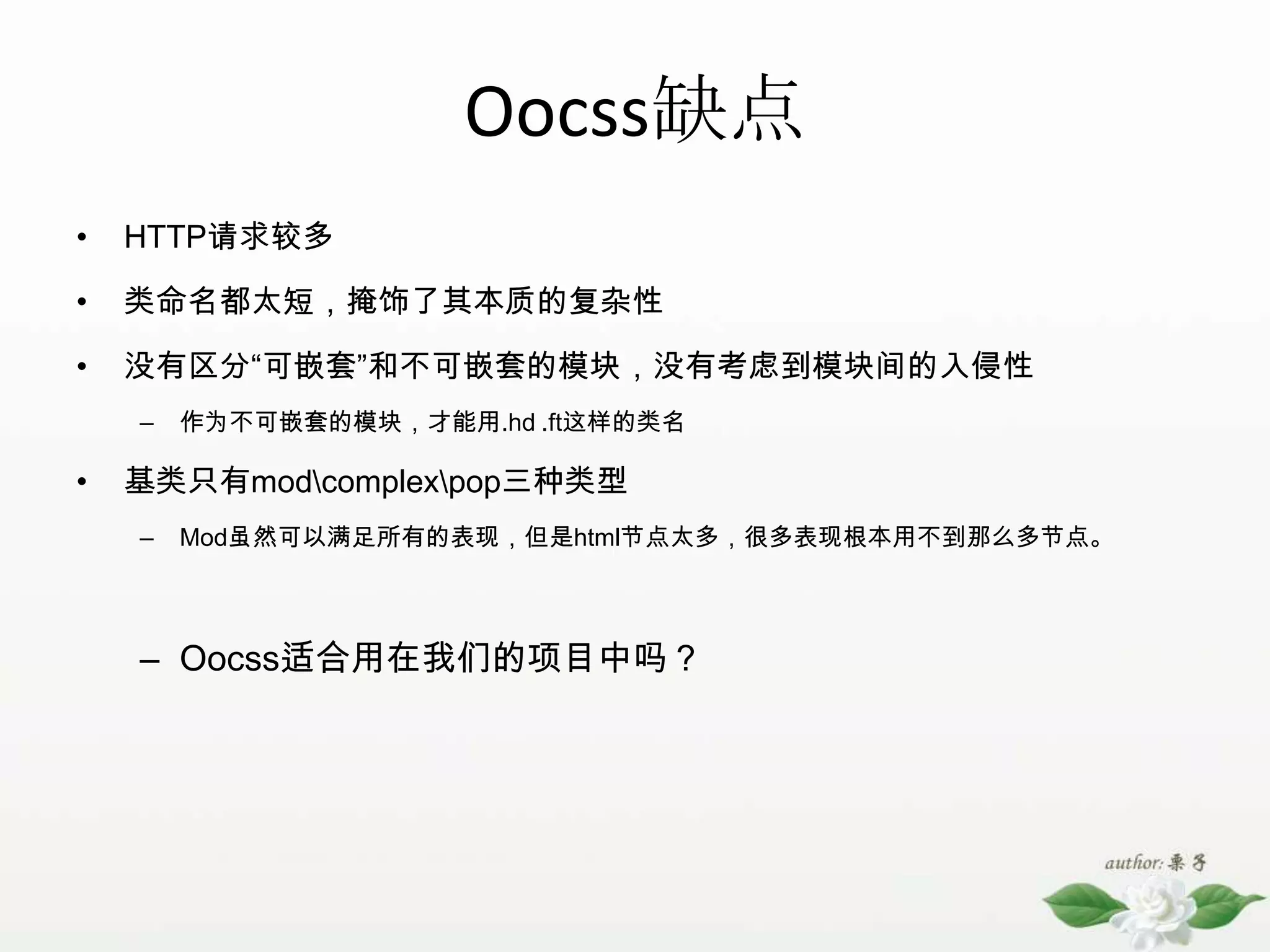 Oocss缺点HTTP请求较多类命名都太短，掩饰了其本质的复杂性没有区分“可嵌套”和不可嵌套的模块，没有考虑到模块间的入侵性作为不可嵌套的模块，才能用.hd .ft这样的类名基类只有mod\complex\pop三种类型Mod虽然可以满足所有的表现，但是html节点太多，很多表现根本用不到那么多节点。Oocss适合用在我们的项目中吗？