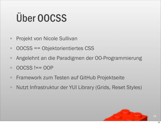 Über OOCSS
• Projekt von Nicole Sullivan
• OOCSS == Objektorientiertes CSS
• Angelehnt an die Paradigmen der OO-Programmierung
• OOCSS !== OOP
• Framework zum Testen auf GitHub Projektseite
• Nutzt Infrastruktur der YUI Library (Grids, Reset Styles)



                                                              10

                                                                   10
 