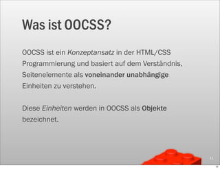 Was ist OOCSS?
OOCSS ist ein Konzeptansatz in der HTML/CSS
Programmierung und basiert auf dem Verständnis,
Seitenelemente als voneinander unabhängige
Einheiten zu verstehen.

Diese Einheiten werden in OOCSS als Objekte
bezeichnet.




                                                  11

                                                       11
 