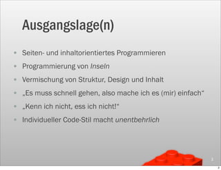 Ausgangslage(n)
• Seiten- und inhaltorientiertes Programmieren
• Programmierung von Inseln
• Vermischung von Struktur, Design und Inhalt
• „Es muss schnell gehen, also mache ich es (mir) einfach“
• „Kenn ich nicht, ess ich nicht!“
• Individueller Code-Stil macht unentbehrlich



                                                             2

                                                                 2
 