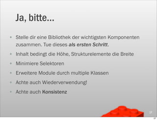 Ja, bitte...
• Stelle dir eine Bibliothek der wichtigsten Komponenten
   zusammen. Tue dieses als ersten Schritt.
• Inhalt bedingt die Höhe, Strukturelemente die Breite
• Minimiere Selektoren
• Erweitere Module durch multiple Klassen
• Achte auch Wiederverwendung!
• Achte auch Konsistenz


                                                           27

                                                                27
 