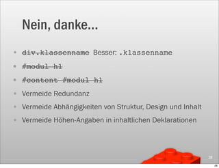 Nein, danke...
• div.klassenname Besser: .klassenname
• #modul h1
• #content #modul h1
• Vermeide Redundanz
• Vermeide Abhängigkeiten von Struktur, Design und Inhalt
• Vermeide Höhen-Angaben in inhaltlichen Deklarationen



                                                            28

                                                                 28
 