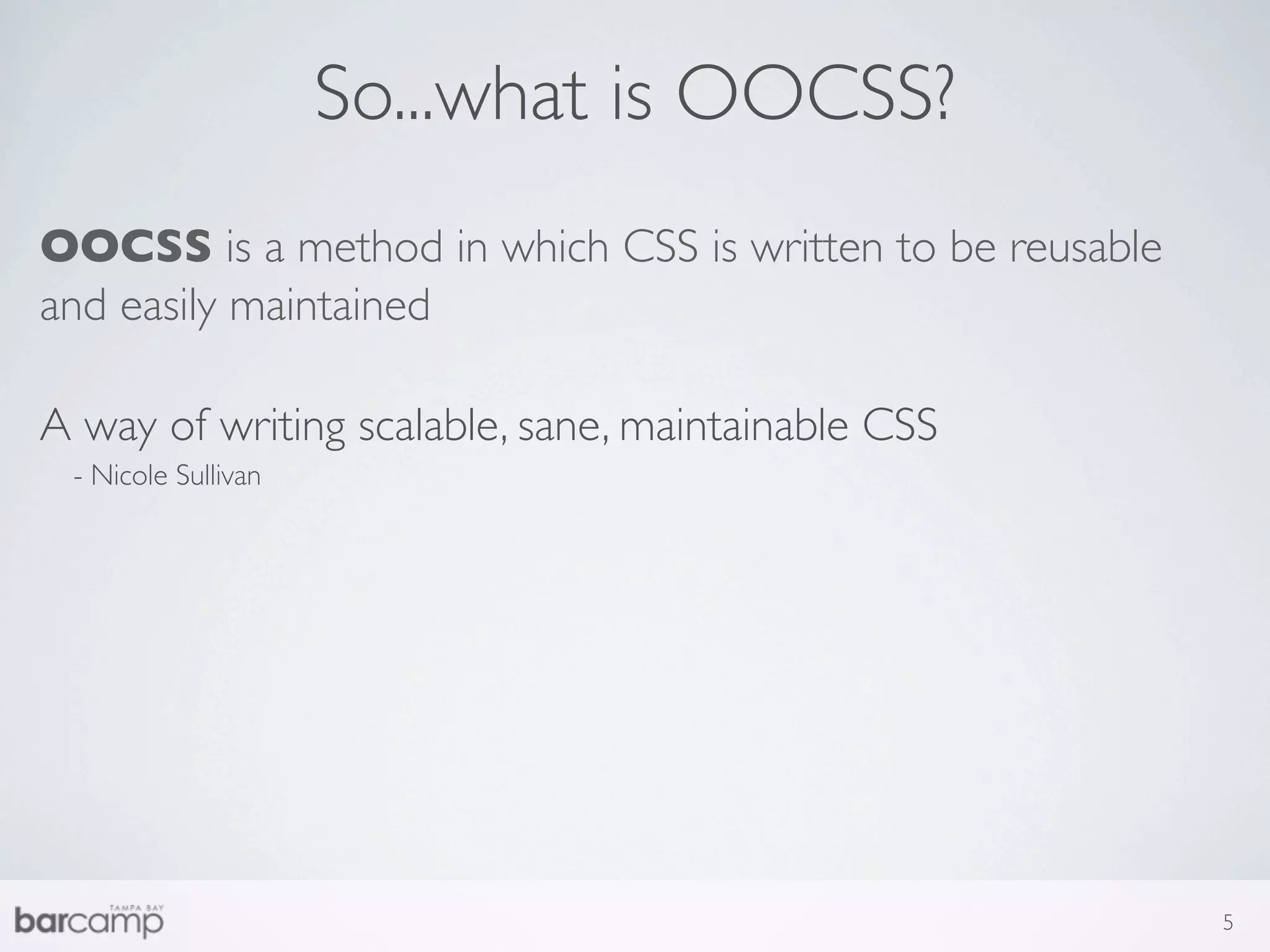 So...what is OOCSS?
OOCSS is a method in which CSS is written to be reusable
and easily maintained

A way of writing scalable, sane, maintainable CSS
 - Nicole Sullivan




                                                           5
 
