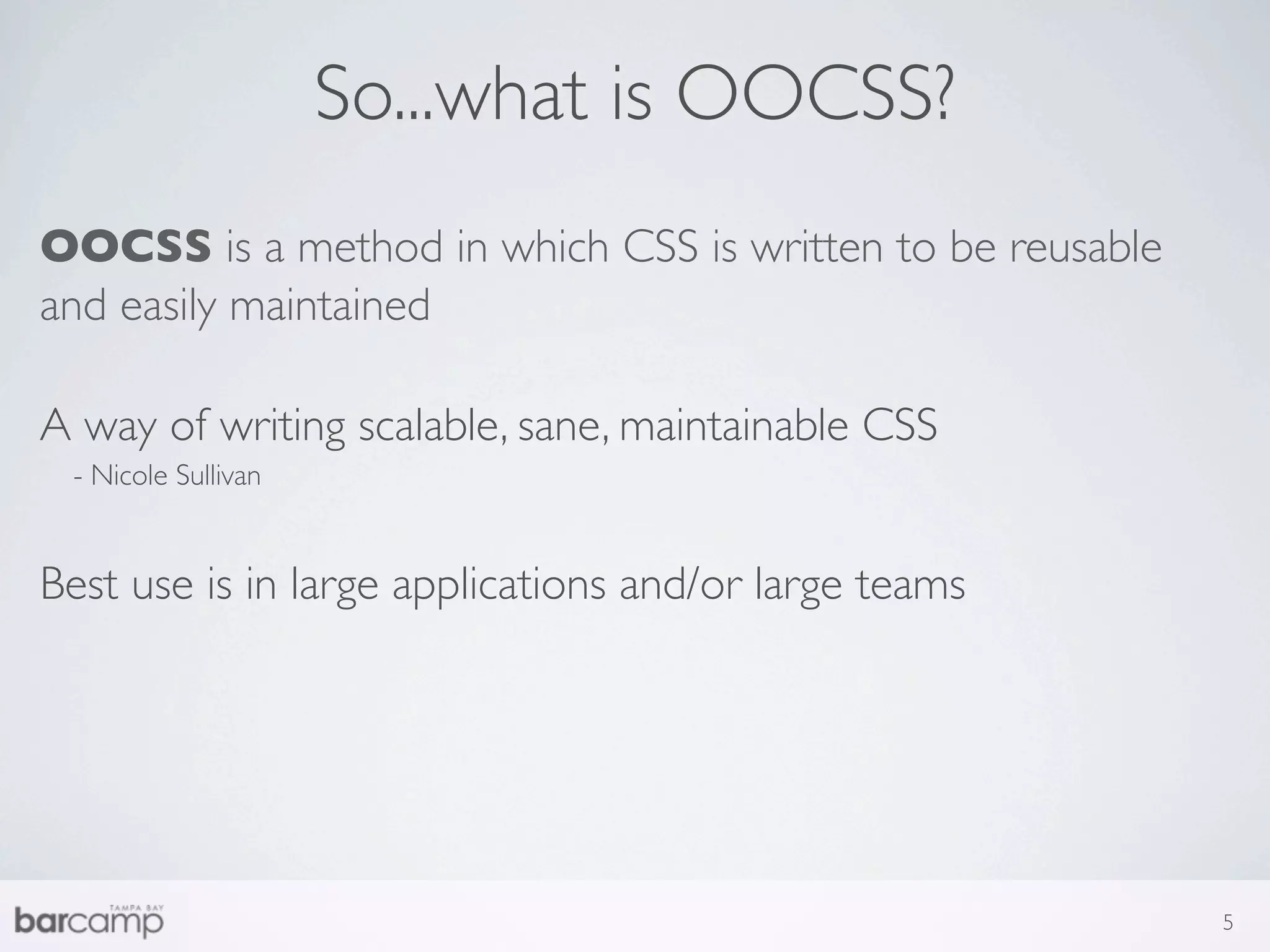 So...what is OOCSS?
OOCSS is a method in which CSS is written to be reusable
and easily maintained

A way of writing scalable, sane, maintainable CSS
 - Nicole Sullivan


Best use is in large applications and/or large teams




                                                           5
 