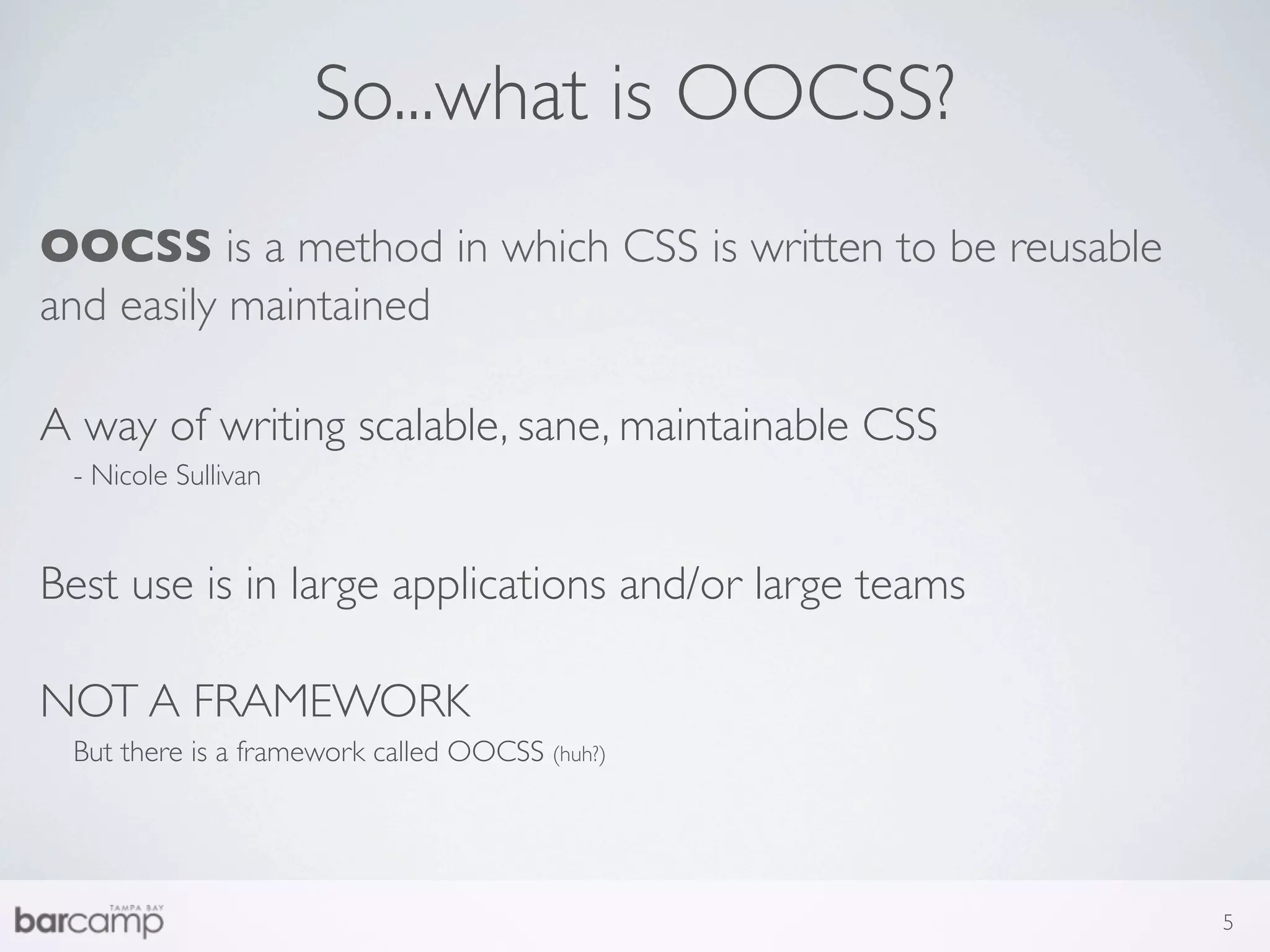 So...what is OOCSS?
OOCSS is a method in which CSS is written to be reusable
and easily maintained

A way of writing scalable, sane, maintainable CSS
 - Nicole Sullivan


Best use is in large applications and/or large teams

NOT A FRAMEWORK
 But there is a framework called OOCSS (huh?)




                                                           5
 