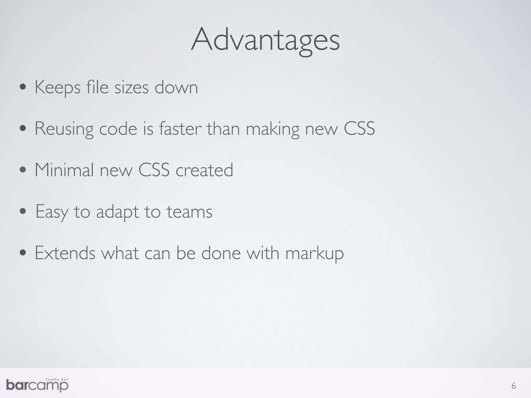 Advantages
• Keeps ﬁle sizes down
• Reusing code is faster than making new CSS
• Minimal new CSS created
• Easy to adapt to teams
• Extends what can be done with markup




                                               6
 