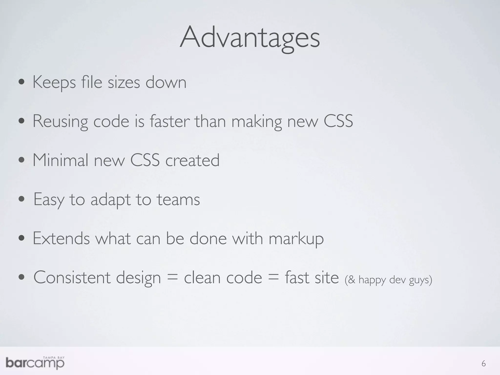 Advantages
• Keeps ﬁle sizes down
• Reusing code is faster than making new CSS
• Minimal new CSS created
• Easy to adapt to teams
• Extends what can be done with markup
• Consistent design = clean code = fast site (& happy dev guys)


                                                                  6
 
