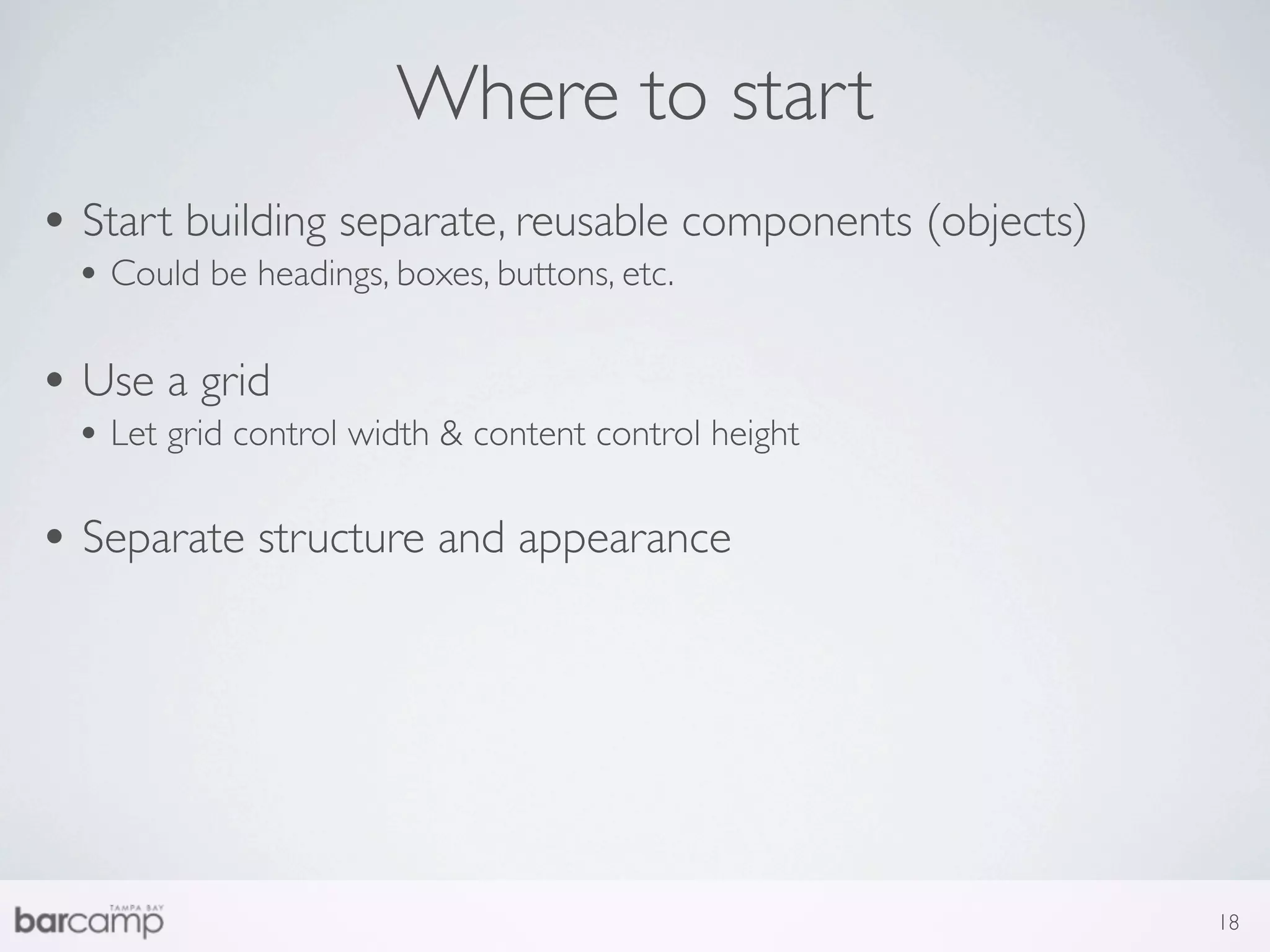 Where to start
• Start building separate, reusable components (objects)
 • Could be headings, boxes, buttons, etc.

• Use a grid
 • Let grid control width & content control height

• Separate structure and appearance




                                                           18
 