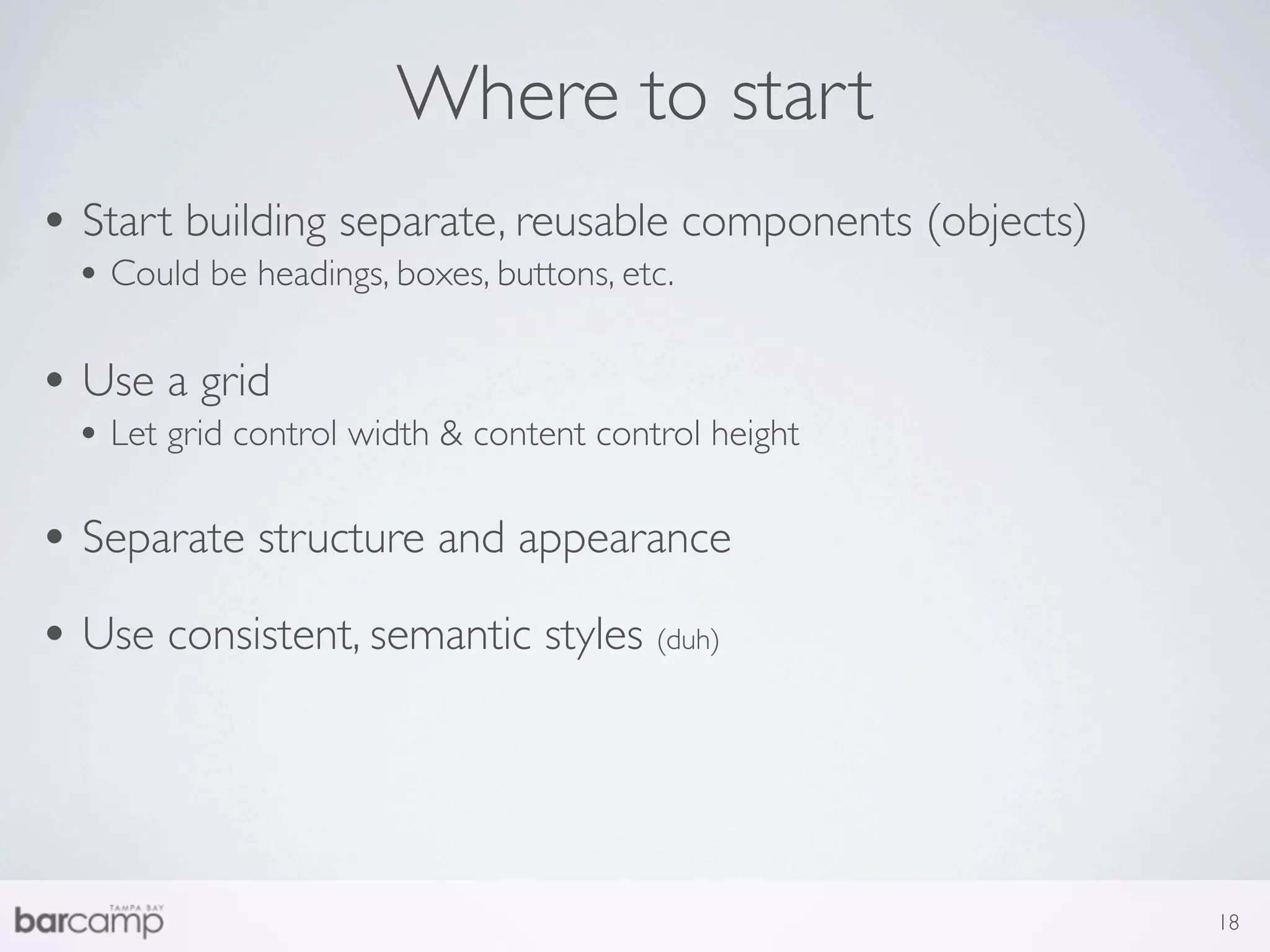 Where to start
• Start building separate, reusable components (objects)
  • Could be headings, boxes, buttons, etc.

• Use a grid
  • Let grid control width & content control height

• Separate structure and appearance
• Use consistent, semantic styles (duh)



                                                           18
 