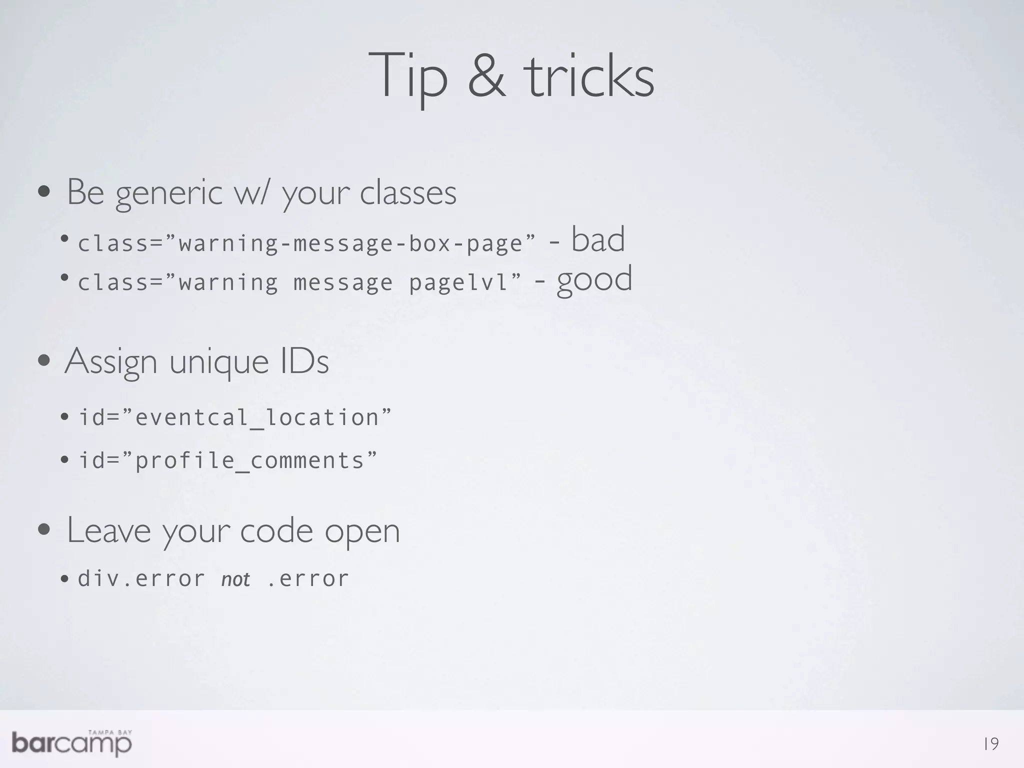 Tip & tricks
• Be generic w/ your classes
 • class=”warning-message-box-page” - bad
 • class=”warning message pagelvl” - good

• Assign unique IDs
 • id=”eventcal_location”
 • id=”profile_comments”

• Leave your code open
 • div.error   not .error




                                            19
 