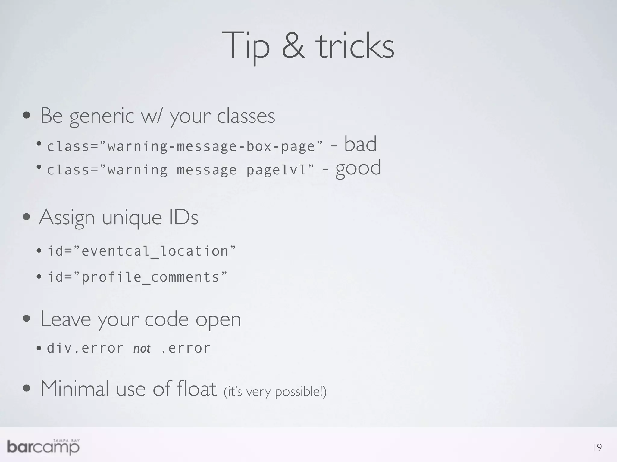 Tip & tricks
• Be generic w/ your classes
  • class=”warning-message-box-page” - bad
  • class=”warning message pagelvl” - good

• Assign unique IDs
  • id=”eventcal_location”
  • id=”profile_comments”

• Leave your code open
  • div.error   not .error


• Minimal use of ﬂoat (it’s very possible!)
                                              19
 