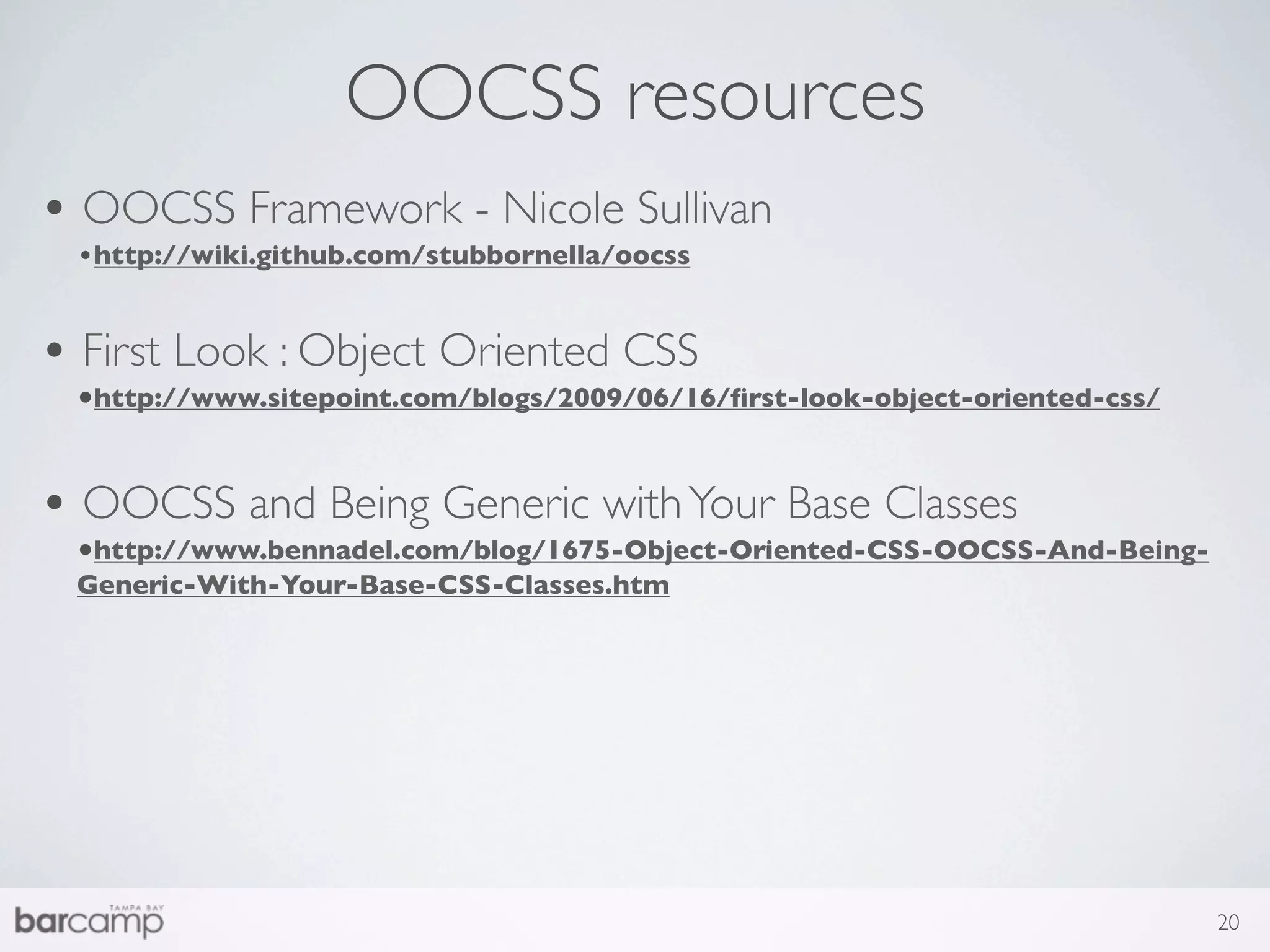 OOCSS resources
• OOCSS Framework - Nicole Sullivan
 •http://wiki.github.com/stubbornella/oocss


• First Look : Object Oriented CSS
 •http://www.sitepoint.com/blogs/2009/06/16/ﬁrst-look-object-oriented-css/


• OOCSS and Being Generic with Your Base Classes
 •http://www.bennadel.com/blog/1675-Object-Oriented-CSS-OOCSS-And-Being-
 Generic-With-Your-Base-CSS-Classes.htm




                                                                             20
 