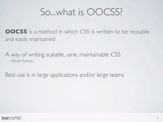 So...what is OOCSS?
OOCSS is a method in which CSS is written to be reusable
and easily maintained

A way of writing scalable, sane, maintainable CSS
 - Nicole Sullivan


Best use is in large applications and/or large teams




                                                           5
 