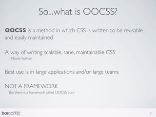 So...what is OOCSS?
OOCSS is a method in which CSS is written to be reusable
and easily maintained

A way of writing scalable, sane, maintainable CSS
 - Nicole Sullivan


Best use is in large applications and/or large teams

NOT A FRAMEWORK
 But there is a framework called OOCSS (huh?)




                                                           5
 