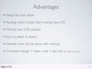 Advantages
• Keeps ﬁle sizes down
• Reusing code is faster than making new CSS
• Minimal new CSS created
• Easy to adapt to teams
• Extends what can be done with markup
• Consistent design = clean code = fast site (& happy dev guys)


                                                                  6
 