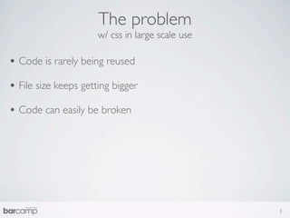 The problem
                      w/ css in large scale use

• Code is rarely being reused
• File size keeps getting bigger
• Code can easily be broken




                                                  3
 
