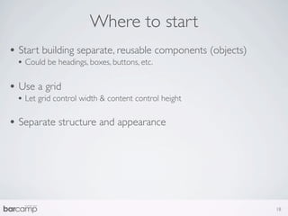 Where to start
• Start building separate, reusable components (objects)
 • Could be headings, boxes, buttons, etc.

• Use a grid
 • Let grid control width & content control height

• Separate structure and appearance




                                                           18
 