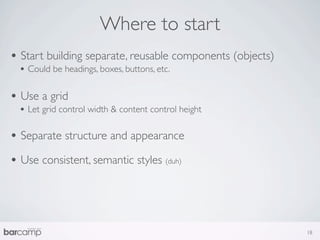 Where to start
• Start building separate, reusable components (objects)
  • Could be headings, boxes, buttons, etc.

• Use a grid
  • Let grid control width & content control height

• Separate structure and appearance
• Use consistent, semantic styles (duh)



                                                           18
 