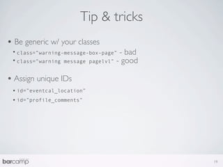 Tip & tricks
• Be generic w/ your classes
 • class=”warning-message-box-page” - bad
 • class=”warning message pagelvl” - good

• Assign unique IDs
 • id=”eventcal_location”
 • id=”profile_comments”




                                            19
 