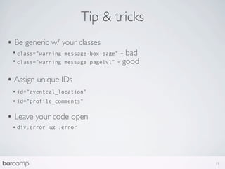 Tip & tricks
• Be generic w/ your classes
 • class=”warning-message-box-page” - bad
 • class=”warning message pagelvl” - good

• Assign unique IDs
 • id=”eventcal_location”
 • id=”profile_comments”

• Leave your code open
 • div.error   not .error




                                            19
 