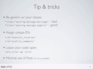 Tip & tricks
• Be generic w/ your classes
  • class=”warning-message-box-page” - bad
  • class=”warning message pagelvl” - good

• Assign unique IDs
  • id=”eventcal_location”
  • id=”profile_comments”

• Leave your code open
  • div.error   not .error


• Minimal use of ﬂoat (it’s very possible!)
                                              19
 