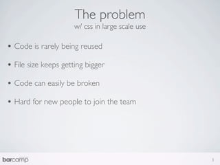 The problem
                      w/ css in large scale use

• Code is rarely being reused
• File size keeps getting bigger
• Code can easily be broken
• Hard for new people to join the team




                                                  3
 