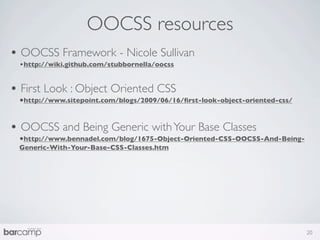 OOCSS resources
• OOCSS Framework - Nicole Sullivan
 •http://wiki.github.com/stubbornella/oocss


• First Look : Object Oriented CSS
 •http://www.sitepoint.com/blogs/2009/06/16/ﬁrst-look-object-oriented-css/


• OOCSS and Being Generic with Your Base Classes
 •http://www.bennadel.com/blog/1675-Object-Oriented-CSS-OOCSS-And-Being-
 Generic-With-Your-Base-CSS-Classes.htm




                                                                             20
 