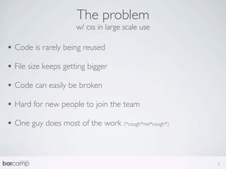 The problem
                      w/ css in large scale use

• Code is rarely being reused
• File size keeps getting bigger
• Code can easily be broken
• Hard for new people to join the team
• One guy does most of the work (*cough*me*cough*)


                                                     3
 