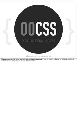 {                          OOCSS
                                Poniendo OOrden en CSS
                                                                                                    }
                                       @janogarcia · http://janogarcia.es
¿Qué es OOCSS? Una forma de optimizar la organización/arquitectura CSS. En esta presentación veremos qué problemas
trata de resolver, qué principios sigue y cómo aplicarlos.
 