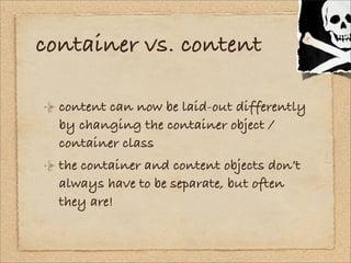 container vs. content

  content can now be laid-out differently
  by changing the container object /
  container class
  ...
